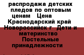 распродажа детских пледов по оптовым ценам › Цена ­ 500 - Краснодарский край, Новороссийск г. Дети и материнство » Постельные принадлежности   